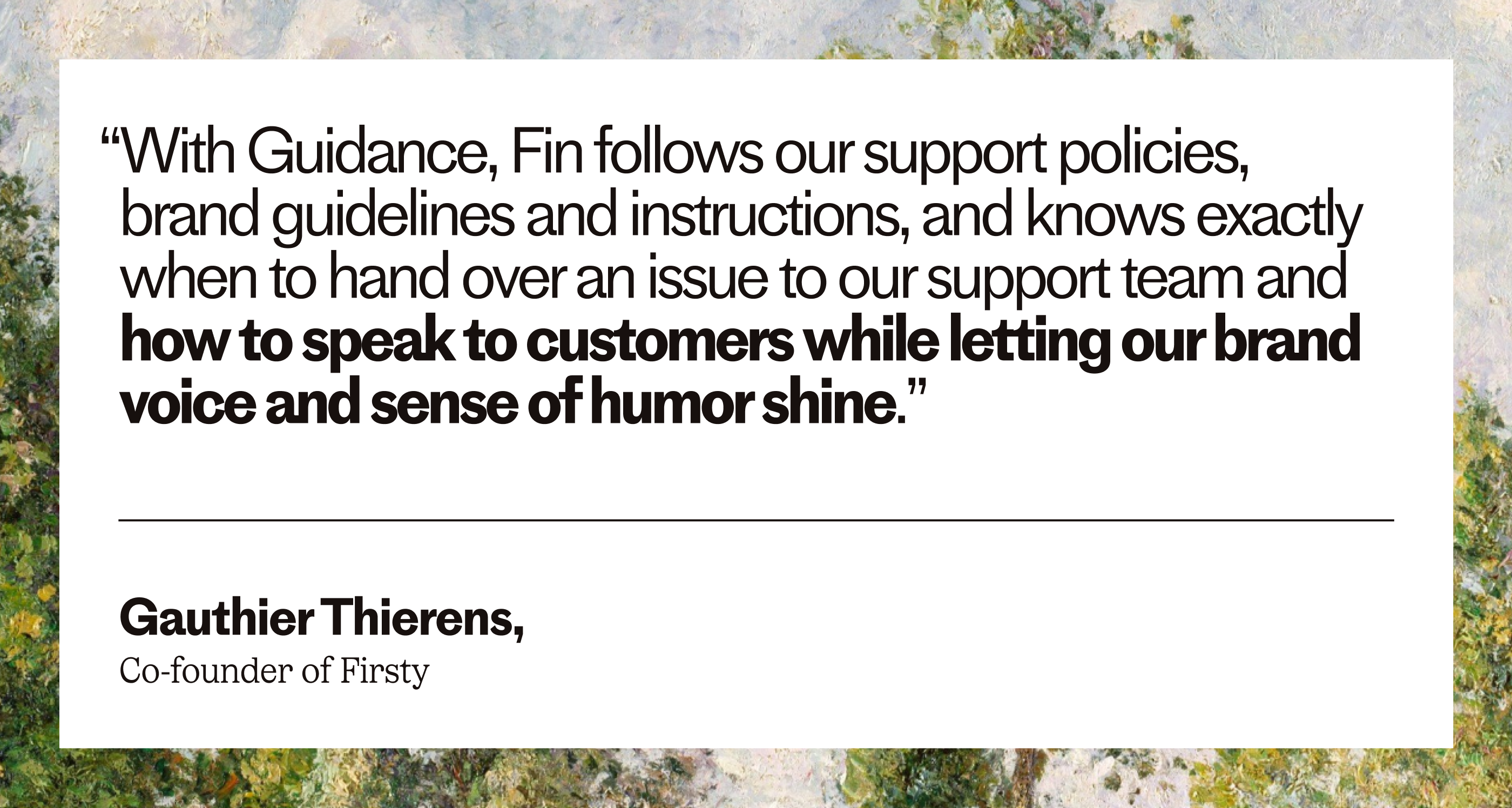 “With Guidance, Fin follows our support policies, brand guidelines and instructions, and knows exactly when to hand over an issue to our support team and how to speak to customers while letting our brand voice and sense of humor shine.” – Gauthier Thierens, Co-founder of Firsty
