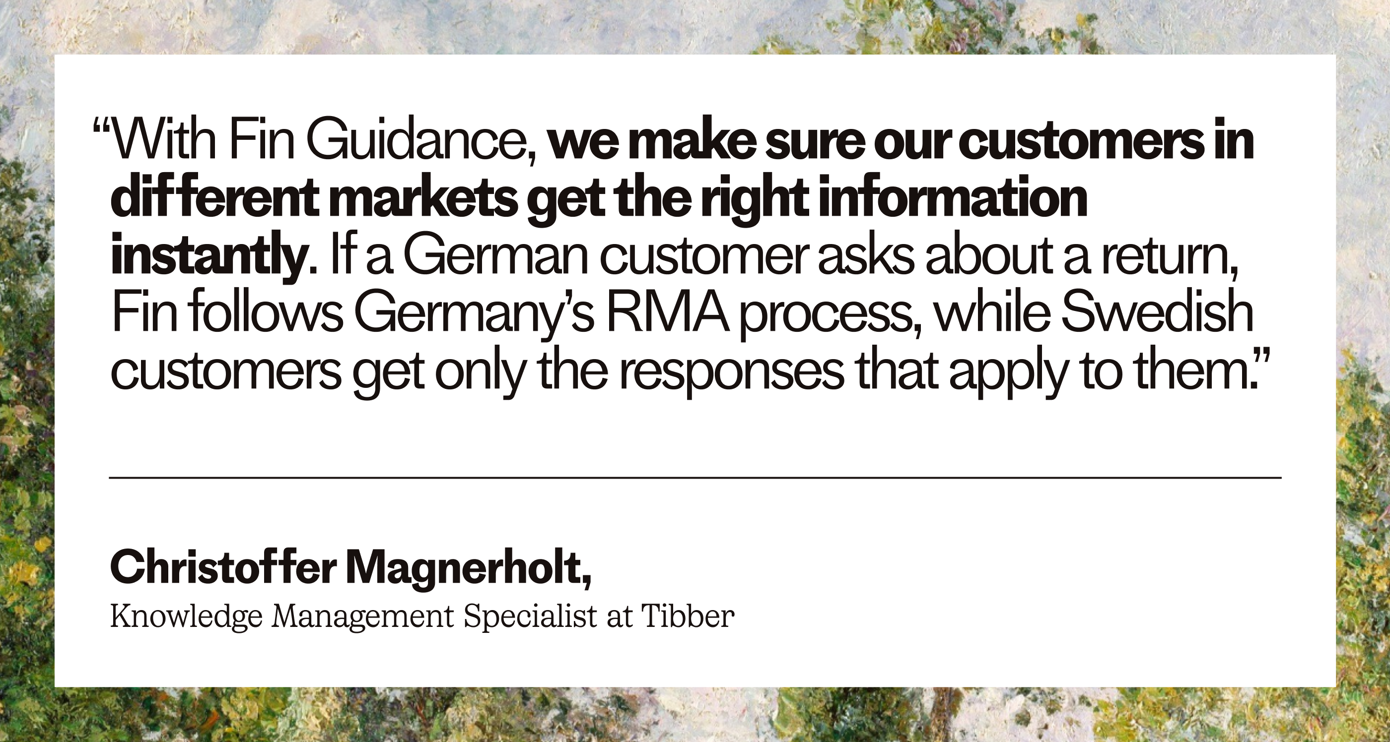 “With Fin Guidance, we make sure our customers in different markets get the right information instantly. If a German customer asks about a return, Fin follows Germany's RMA process, while Swedish customers get only the responses that apply to them.” – Christoffer Magnerholt, Knowledge Management Specialist at Tibber