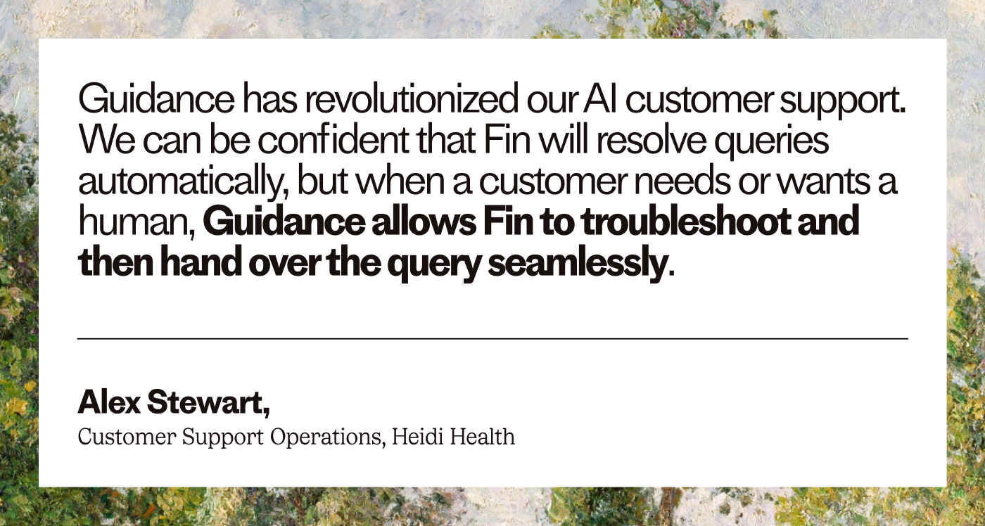 “Guidance has revolutionized our AI customer support. We can be confident that Fin will resolve queries automatically, but when a customer needs or wants a human, Guidance allows Fin to troubleshoot and then hand over the query seamlessly.” – Alex Stewart, Customer Support Operations, Heidi Health