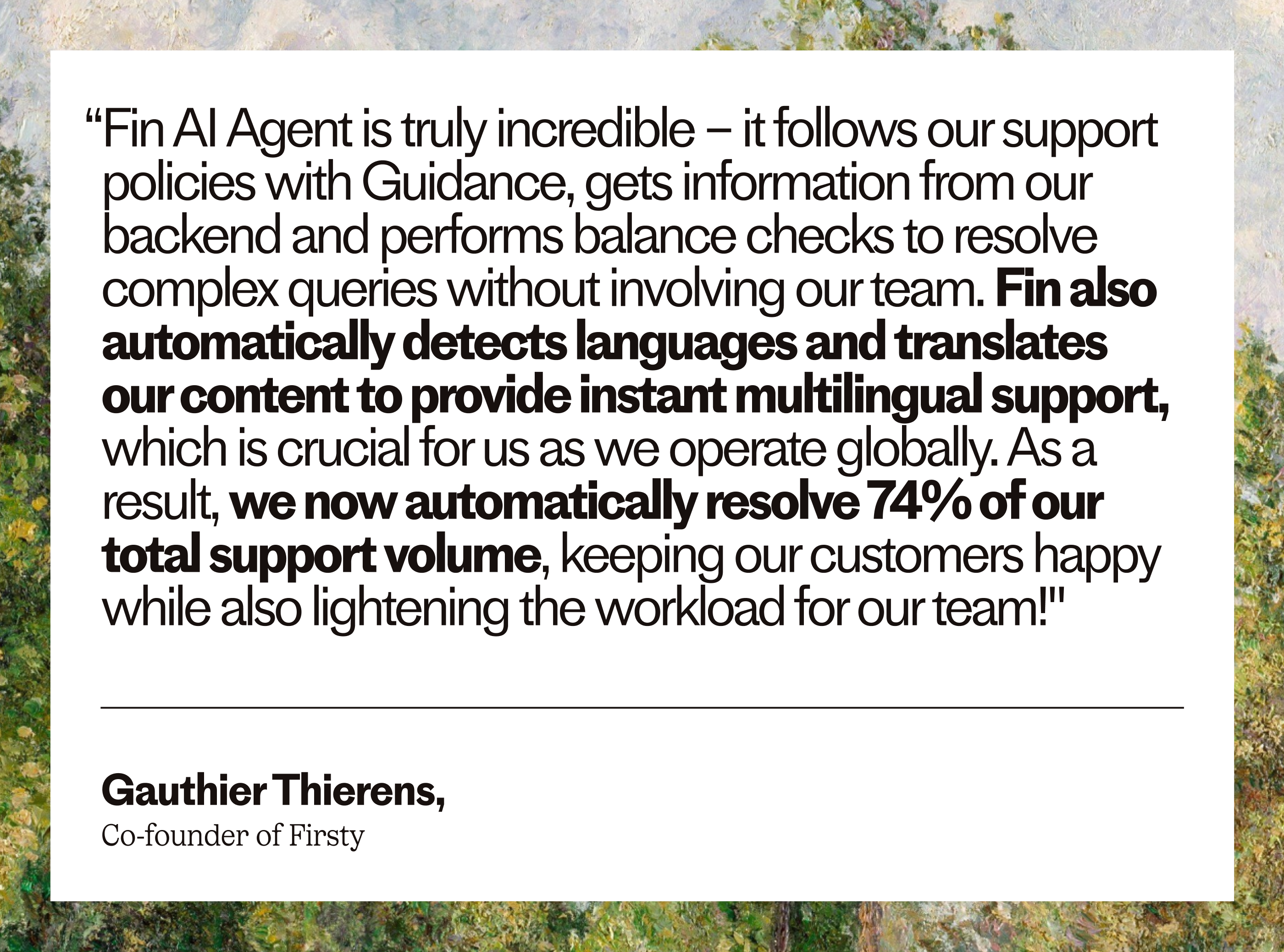 “Fin AI Agent is truly incredible – it follows our support policies with Guidance, gets information from our backend and performs balance checks to resolve complex queries without involving our team. Fin also automatically detects languages and translates our content to provide instant multilingual support, which is crucial for us as we operate globally. As a result, we now automatically resolve 74% of our total support volume, keeping our customers happy while also lightening the workload for our team!” – Gauthier Thierens, Co-founder of Firsty